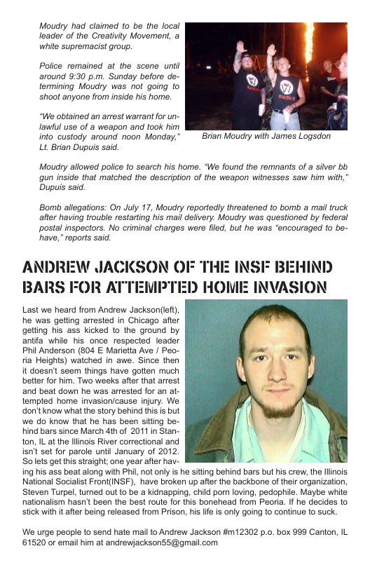 Moudry had claimed to be the local leader of the Creativity Movement, a white supremacist group.  Police remined at the scene unti ‘around 9:30 p.m. Sunday before de- termining Moudry was not going to ‘shoot anyone from inside his home.  “We obtained an arrest warrant for un- Jawul use of a weapon and took him 2 into_custody around noon Monday,”  Brian Moudry with James Logsdon  Lt Brian Dupuis said.  Moudry aflowed police to search his home. “We found the remnans of a silver bb qun inside that matched the description of the weapon withesses saw him with,” Dupuis said.  Bomb allegations: On July 17, Moudry reportedly threatened to bomb a mail truck after having trouble restarting his mail delivery. Moucry was questioned by federal postal inspectors. No criminal charges were filed, but he was “encouraged (o be- have,” reports said.  ANDREW JACKSON OF THI BARS FOR ATTEMPTED HOW  Phil Anderson (804 E Marietta Ave / Peo-  2 INSIF BEHIND INVASION  We urge people to send hate mail to Andrew Jackson #m12302 p.o. box 999 Canton, IL 61520 or email him at andrewjacksonS5@gmail.com 